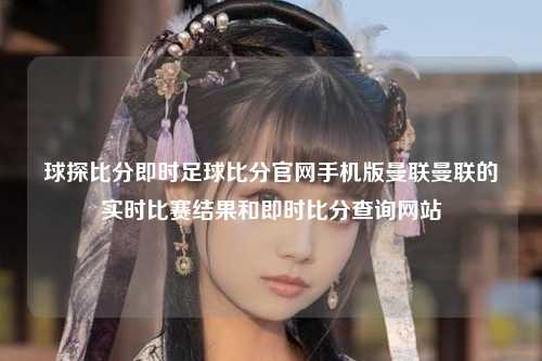 球探比分即时足球比分官网手机版曼联曼联的实时比赛结果和即时比分查询网站