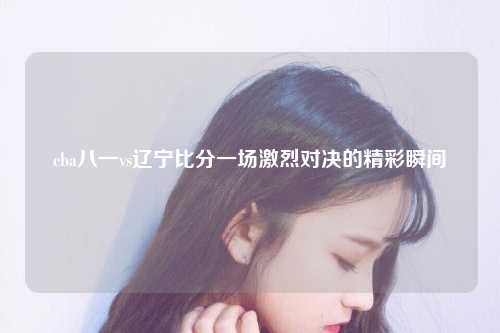cba八一vs辽宁比分一场激烈对决的精彩瞬间
