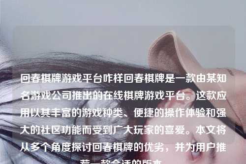 回春棋牌游戏平台咋样回春棋牌是一款由某知名游戏公司推出的在线棋牌游戏平台。这款应用以其丰富的游戏种类、便捷的操作体验和强大的社区功能而受到广大玩家的喜爱。本文将从多个角度探讨回春棋牌的优劣，并为用户推荐一款合适的版本。