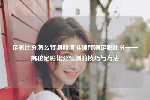 足彩比分怎么预测如何准确预测足彩比分——揭秘足彩比分预测的技巧与方法