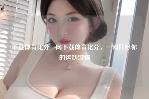 下载体育比分一网下载体育比分，一网打尽你的运动激情