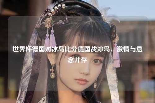 世界杯德国对冰岛比分德国战冰岛，激情与悬念并存
