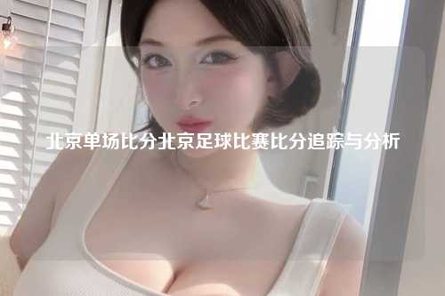 北京单场比分北京足球比赛比分追踪与分析