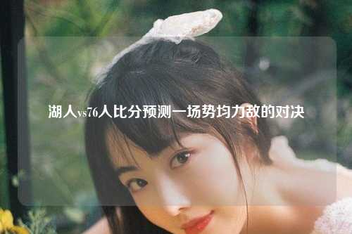 湖人vs76人比分预测一场势均力敌的对决