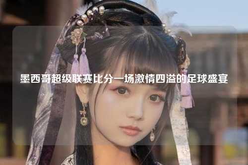 墨西哥超级联赛比分一场激情四溢的足球盛宴