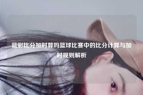 篮彩比分加时算吗篮球比赛中的比分计算与加时规则解析