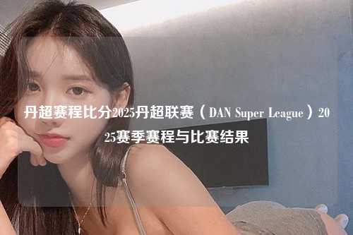 丹超赛程比分2025丹超联赛（DAN Super League）2025赛季赛程与比赛结果