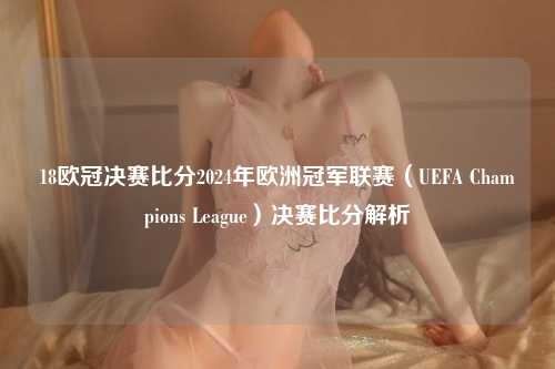 18欧冠决赛比分2024年欧洲冠军联赛（UEFA Champions League）决赛比分解析