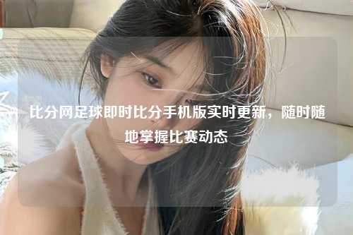 比分网足球即时比分手机版实时更新，随时随地掌握比赛动态