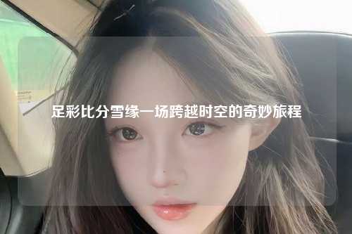 足彩比分雪缘一场跨越时空的奇妙旅程