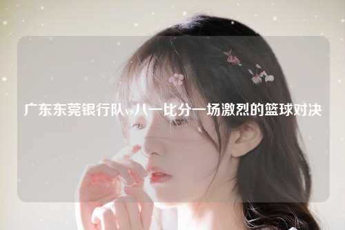 广东东莞银行队vs八一比分一场激烈的篮球对决