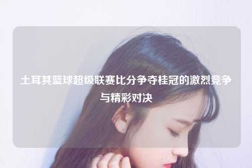 土耳其篮球超级联赛比分争夺桂冠的激烈竞争与精彩对决