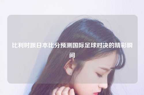 比利时跟日本比分预测国际足球对决的精彩瞬间