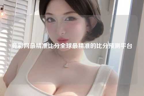 竞彩网最精准比分全球最精准的比分预测平台