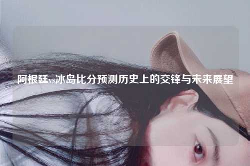 阿根廷vs冰岛比分预测历史上的交锋与未来展望