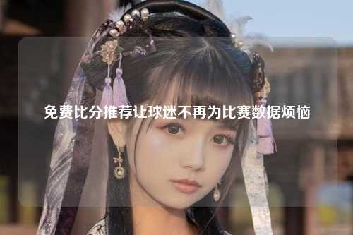 免费比分推荐让球迷不再为比赛数据烦恼