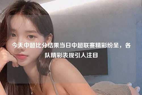 今天中超比分结果当日中超联赛精彩纷呈，各队精彩表现引人注目