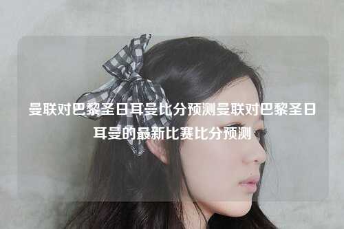 曼联对巴黎圣日耳曼比分预测曼联对巴黎圣日耳曼的最新比赛比分预测