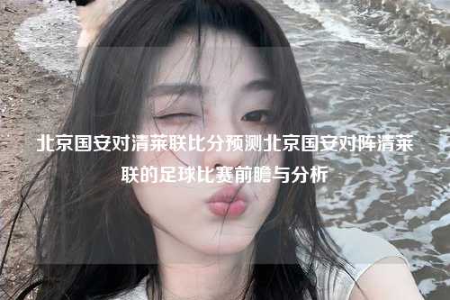 北京国安对清莱联比分预测北京国安对阵清莱联的足球比赛前瞻与分析