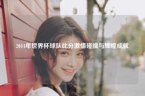 2014年世界杯球队比分激情碰撞与辉煌成就