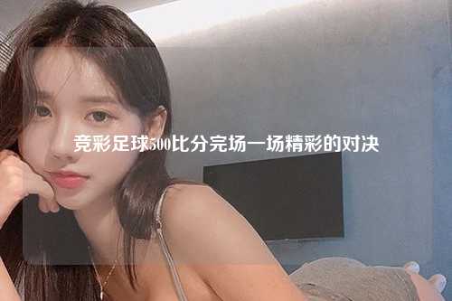 竞彩足球500比分完场一场精彩的对决