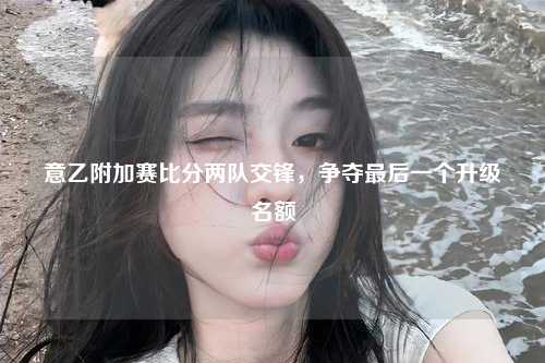 意乙附加赛比分两队交锋，争夺最后一个升级名额