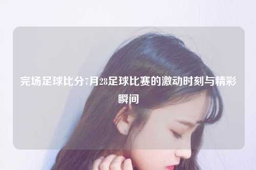 完场足球比分7月28足球比赛的激动时刻与精彩瞬间