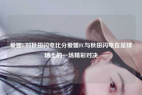 爱媛fc对秋田闪电比分爱媛FC与秋田闪电在足球场上的一场精彩对决