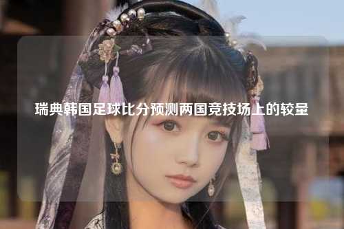 瑞典韩国足球比分预测两国竞技场上的较量