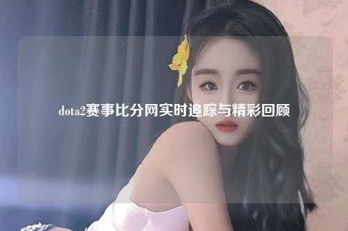 dota2赛事比分网实时追踪与精彩回顾