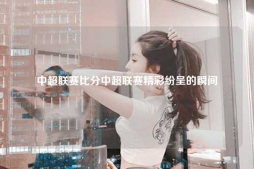 中超联赛比分中超联赛精彩纷呈的瞬间