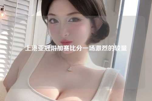 上港亚冠附加赛比分一场激烈的较量