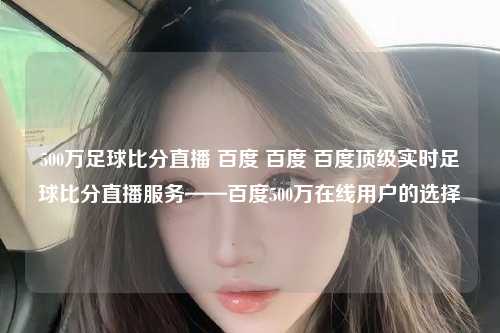 500万足球比分直播 百度 百度 百度顶级实时足球比分直播服务——百度500万在线用户的选择