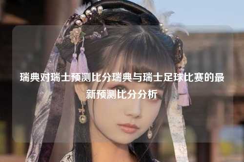 瑞典对瑞士预测比分瑞典与瑞士足球比赛的最新预测比分分析