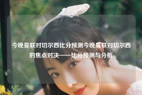 今晚曼联对切尔西比分预测今晚曼联对切尔西的焦点对决——比分预测与分析