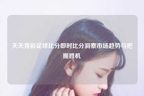 天天竞彩足球比分即时比分洞察市场趋势与把握胜机