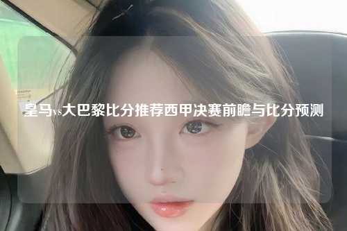 皇马vs大巴黎比分推荐西甲决赛前瞻与比分预测