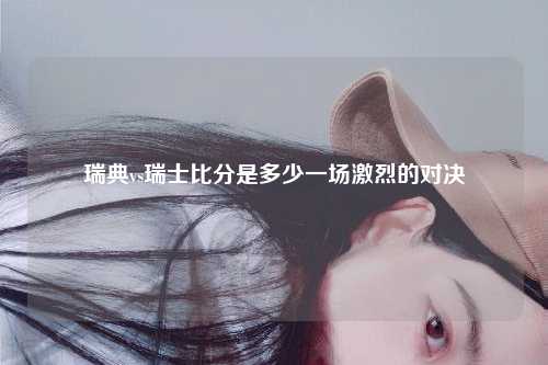瑞典vs瑞士比分是多少一场激烈的对决