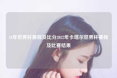 18年世界杯赛程及比分2022年卡塔尔世界杯赛程及比赛结果