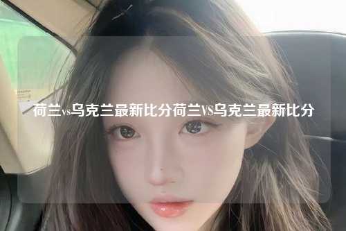 荷兰vs乌克兰最新比分荷兰VS乌克兰最新比分