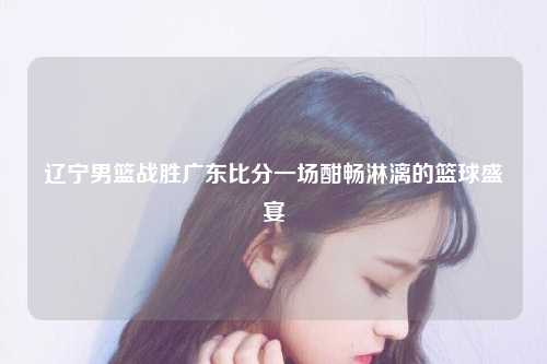 辽宁男篮战胜广东比分一场酣畅淋漓的篮球盛宴