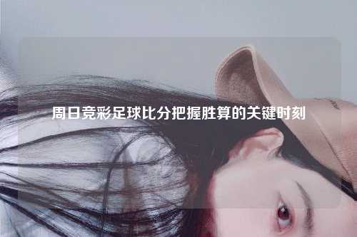 周日竞彩足球比分把握胜算的关键时刻