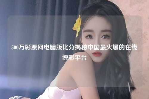 500万彩票网电脑版比分揭秘中国最火爆的在线博彩平台