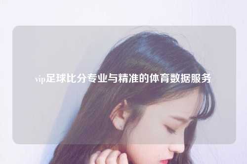 vip足球比分专业与精准的体育数据服务