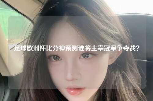足球欧洲杯比分神预测谁将主宰冠军争夺战？