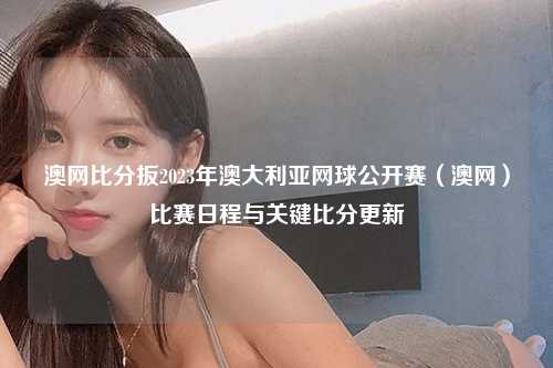 澳网比分扳2023年澳大利亚网球公开赛（澳网）比赛日程与关键比分更新