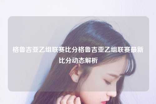 格鲁吉亚乙组联赛比分格鲁吉亚乙组联赛最新比分动态解析