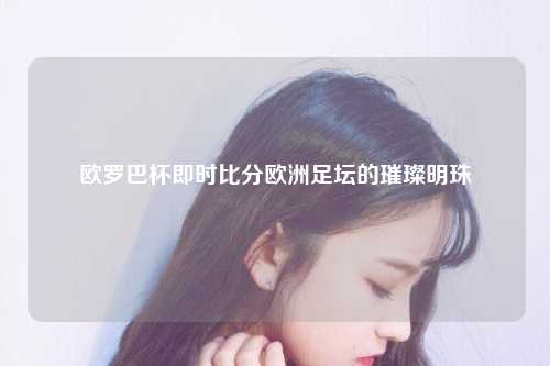欧罗巴杯即时比分欧洲足坛的璀璨明珠
