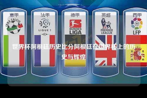 世界杯阿根廷历史比分阿根廷在世界杯上的历史与辉煌