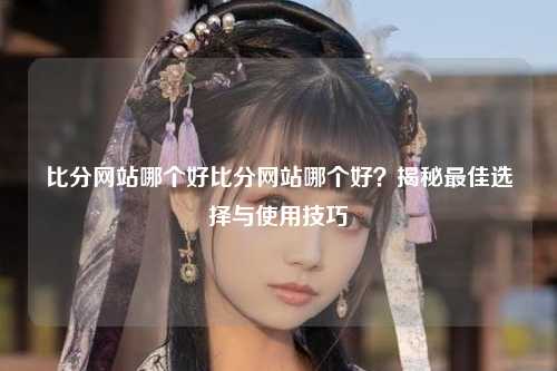 比分网站哪个好比分网站哪个好？揭秘最佳选择与使用技巧